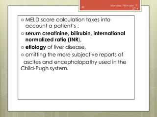 43

 MELD

Monday, February 17,
2014

score calculation takes into
account a patient’s :
 serum creatinine, bilirubin, international
normalized ratio (INR),
 etiology of liver disease,
 omitting the more subjective reports of
ascites and encephalopathy used in the
Child-Pugh system.

 