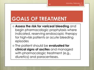 44

Monday, February 17,
2014

GOALS OF TREATMENT
 Assess

the risk for variceal bleeding and
begin pharmacologic prophylaxis where
indicated, reserving endoscopic therapy
for high-risk patients or acute bleeding
episodes
 The patient should be evaluated for
clinical signs of ascites and managed
with pharmacologic treatment (e.g.,
diuretics) and paracenteses.

 