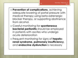 45

 Prevention

Monday, February 17,
2014

of complications, achieving
adequate lowering of portal pressure with
medical therapy using beta-adrenergic
blocker therapy, or supporting abstinence
from alcohol.
 Careful monitoring for spontaneous
bacterial peritonitis should be employed
in patients with ascites who undergo
acute deterioration
 Frequent monitoring for signs of hepatorenal syndrome, pulmonary insufficiency,
and endocrine dysfunction is necessary

 
