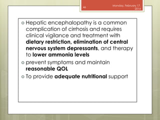 46

 Hepatic

Monday, February 17,
2014

encephalopathy is a common
complication of cirrhosis and requires
clinical vigilance and treatment with
dietary restriction, elimination of central
nervous system depressants, and therapy
to lower ammonia levels
 prevent symptoms and maintain
reasonable QOL
 To provide adequate nutritional support

 