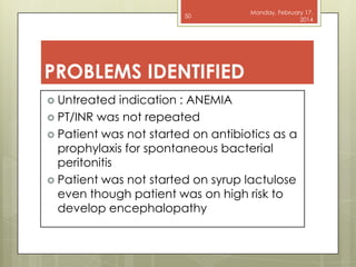 50

Monday, February 17,
2014

PROBLEMS IDENTIFIED
 Untreated

indication : ANEMIA
 PT/INR was not repeated
 Patient was not started on antibiotics as a
prophylaxis for spontaneous bacterial
peritonitis
 Patient was not started on syrup lactulose
even though patient was on high risk to
develop encephalopathy

 