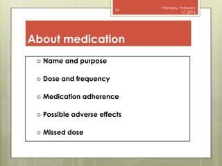 54

About medication


Name and purpose



Dose and frequency



Medication adherence



Possible adverse effects



Missed dose

Monday, February
17, 2014

 