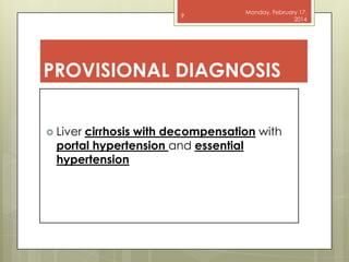 9

Monday, February 17,
2014

PROVISIONAL DIAGNOSIS
 Liver

cirrhosis with decompensation with
portal hypertension and essential
hypertension

 