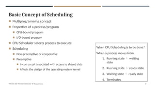 Basic Concept of Scheduling
"PROCESS AND PROCESS SCHEDULING" BY Bhargavi Varala 14
◾ Multiprogramming concept
◾ Properties of a process/program
◾ CPU-bound program
◾ I/O-bound program
◾ CPU Scheduler selects process to execute
◾ Scheduling
◾ Non-preemptive or cooperative
◾ Preemptive
◾ Incurs a cost associated with access to shared data
◾ Affects the design of the operating-system kernel
When CPU Scheduling is to be done?
When a process moves from
1. Running state  waiting
state
2. Running state  ready state
3. Waiting state  ready state
4. Terminates
 