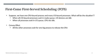 First-Come First-Served Scheduling (FCFS)
"PROCESS AND PROCESS SCHEDULING" BY Bhargavi Varala 27
• Suppose, we have one CPU-bound process and many I/O-bound processes. What will be the situation??
• When all I/O-bound processes wait in ready queue, I/O devices are idle
• When all processes wait in I/O queue, CPU sits idle.
• Convoy Effect
• All the other processes wait for one big process to release the CPU
 
