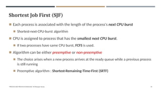 Shortest Job First (SJF)
"PROCESS AND PROCESS SCHEDULING" BY Bhargavi Varala 29
◾ Each process is associated with the length of the process's next CPU burst
◾ Shortest-next-CPU-burst algorithm
◾ CPU is assigned to process that has the smallest next CPU burst.
◾ If two processes have same CPU burst, FCFS is used.
◾ Algorithm can be either preemptive or non-preemptive
◾ The choice arises when a new process arrives at the ready queue while a previous process
is still running
◾ Preemptive algorithm : Shortest-Remaining-Time-First (SRTF)
 