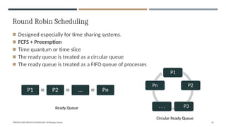Round Robin Scheduling
◾ Designed especially for time sharing systems.
◾ FCFS + Preemption
◾ Time quantum or time slice
◾ The ready queue is treated as a circular queue
◾ The ready queue is treated as a FIFO queue of processes
P1
P2
Pn
. . . P3
Circular Ready Queue
P1 P2 … Pn
"PROCESS AND PROCESS SCHEDULING" BY Bhargavi Varala 36
Ready Queue
 