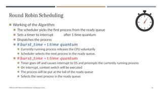 Round Robin Scheduling
◾ Working of the Algorithm
◾ The scheduler picks the first process from the ready queue
◾ Sets a timer to interrupt after 1 time quantum
◾ Dispatches the process
◾ If 𝑏𝑢𝑟𝑠𝑡_𝑡𝑖𝑚𝑒 < 1 𝑡𝑖𝑚𝑒 𝑞𝑢𝑎𝑛𝑡𝑢𝑚
◾ Currently running process releases the CPU voluntarily
◾ Scheduler selects the next process in the ready queue.
◾ If 𝑏𝑢𝑟𝑠𝑡_𝑡𝑖𝑚𝑒 > 1 𝑡𝑖𝑚𝑒 𝑞𝑢𝑎𝑛𝑡𝑢𝑚
◾ Timer goes off and causes interrupt to OS and preempts the currently running process
◾ On interrupt, context switch will be executed
◾ The process will be put at the tail of the ready queue
◾ Selects the next process in the ready queue.
"PROCESS AND PROCESS SCHEDULING" BY Bhargavi Varala 37
 