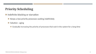 Priority Scheduling
"PROCESS AND PROCESS SCHEDULING" BY Bhargavi Varala 47
◾ Indefinite blocking or starvation
◾ Keeps a low priority processes waiting indefinitely
◾ Solution : aging
◾ Gradually increasing the priority of processes that wait in the system for a long time
 