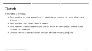 Threads
"PROCESS AND PROCESS SCHEDULING" BY Bhargavi Varala 53
◾ Benefits of threads:
◾ Takesless time to create a new thread in an existing process than to create a brand new
process.
◾ Takes less time to terminate than the process.
◾ Takes less time to switch between two threads within the same process than to switch
between two processes.
◾ Enhance efficient in communication between different executing programs.
 