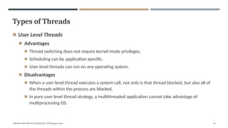 Types of Threads
"PROCESS AND PROCESS SCHEDULING" BY Bhargavi Varala 55
◾ User Level Threads
◾ Advantages
◾ Thread switching does not require kernel mode privileges.
◾ Scheduling can be application specific.
◾ User level threads can run on any operating system.
◾ Disadvantages
◾ When a user level thread executes a system call, not only is that thread blocked, but also all of
the threads within the process are blocked.
◾ In pure user level thread strategy, a multithreaded application cannot take advantage of
multiprocessing OS.
 