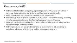 Concurrency in OS
• In the world of modern computing, operating systems (OS) play a critical role in
ensuring that a computer can perform multiple tasks simultaneously.
• One of the key techniques used to achieve this is concurrency.
• Concurrency in OS allows multiple tasks or processes to run concurrently, providing
simultaneous execution and significantly improving system efficiency.
• However, the implementation of concurrency in operating systems brings its own
set of challenges and complexities.
• In this lecture, we will explore the concept of concurrency in OS, exploring its
principles, advantages, limitations, and the problems it presents.
"PROCESS AND PROCESS SCHEDULING" BY Bhargavi Varala 60
 