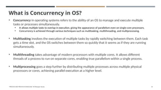 What is Concurrency in OS?
• Concurrency in operating systems refers to the ability of an OS to manage and execute multiple
tasks or processes simultaneously.
• It allows multiple tasks to overlap in execution, giving the appearance of parallelism even on single-core processors.
• Concurrency is achieved through various techniques such as multitasking, multithreading, and multiprocessing.
• Multitasking involves the execution of multiple tasks by rapidly switching between them. Each task
gets a time slot, and the OS switches between them so quickly that it seems as if they are running
simultaneously.
• Multithreading takes advantage of modern processors with multiple cores. It allows different
threads of a process to run on separate cores, enabling true parallelism within a single process.
• Multiprocessing goes a step further by distributing multiple processes across multiple physical
processors or cores, achieving parallel execution at a higher level.
"PROCESS AND PROCESS SCHEDULING" BY Bhargavi Varala 61
 