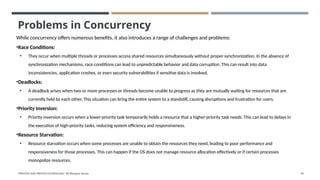 Problems in Concurrency
While concurrency offers numerous benefits, it also introduces a range of challenges and problems:
•Race Conditions:
• They occur when multiple threads or processes access shared resources simultaneously without proper synchronization. In the absence of
synchronization mechanisms, race conditions can lead to unpredictable behavior and data corruption. This can result into data
inconsistencies, application crashes, or even security vulnerabilities if sensitive data is involved.
•Deadlocks:
• A deadlock arises when two or more processes or threads become unable to progress as they are mutually waiting for resources that are
currently held by each other. This situation can bring the entire system to a standstill, causing disruptions and frustration for users.
•Priority Inversion:
• Priority inversion occurs when a lower-priority task temporarily holds a resource that a higher-priority task needs. This can lead to delays in
the execution of high-priority tasks, reducing system efficiency and responsiveness.
•Resource Starvation:
• Resource starvation occurs when some processes are unable to obtain the resources they need, leading to poor performance and
responsiveness for those processes. This can happen if the OS does not manage resource allocation effectively or if certain processes
monopolize resources.
"PROCESS AND PROCESS SCHEDULING" BY Bhargavi Varala 65
 