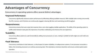 Advantages of Concurrency
Concurrency in operating systems offers several distinct advantages:
•Improved Performance:
Concurrency significantly enhances system performance by effectively utilizing available resources. With multiple tasks running concurrently,
the CPU, memory, and I/O devices are continuously engaged, reducing idle time and maximizing overall throughput.
•Responsiveness:
Concurrency ensures that users enjoy fast response times, even when juggling multiple applications. The ability of the operating system to
swiftly switch between tasks gives the impression of seamless multitasking and enhances the user experience.
•Scalability:
Concurrency allows systems to scale horizontally by adding more processors or cores, making it suitable for both single-core and multi-core
environments.
•Fault Tolerance:
Concurrency contributes to fault tolerance, a critical aspect of system reliability. In multiprocessor systems, if one processor encounters a
failure, the remaining processors can continue processing tasks. This redundancy minimizes downtime and ensures uninterrupted system
operation.
"PROCESS AND PROCESS SCHEDULING" BY Bhargavi Varala 67
 