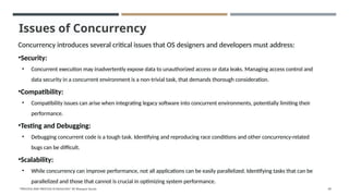 Issues of Concurrency
Concurrency introduces several critical issues that OS designers and developers must address:
•Security:
• Concurrent execution may inadvertently expose data to unauthorized access or data leaks. Managing access control and
data security in a concurrent environment is a non-trivial task, that demands thorough consideration.
•Compatibility:
• Compatibility issues can arise when integrating legacy software into concurrent environments, potentially limiting their
performance.
•Testing and Debugging:
• Debugging concurrent code is a tough task. Identifying and reproducing race conditions and other concurrency-related
bugs can be difficult.
•Scalability:
• While concurrency can improve performance, not all applications can be easily parallelized. Identifying tasks that can be
parallelized and those that cannot is crucial in optimizing system performance.
"PROCESS AND PROCESS SCHEDULING" BY Bhargavi Varala 69
 