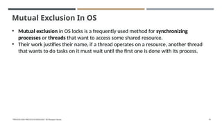 Mutual Exclusion In OS
• Mutual exclusion in OS locks is a frequently used method for synchronizing
processes or threads that want to access some shared resource.
• Their work justifies their name, if a thread operates on a resource, another thread
that wants to do tasks on it must wait until the first one is done with its process.
"PROCESS AND PROCESS SCHEDULING" BY Bhargavi Varala 70
 