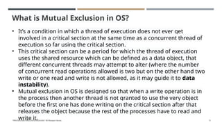 What is Mutual Exclusion in OS?
• It’s a condition in which a thread of execution does not ever get
involved in a critical section at the same time as a concurrent thread of
execution so far using the critical section.
• This critical section can be a period for which the thread of execution
uses the shared resource which can be defined as a data object, that
different concurrent threads may attempt to alter (where the number
of concurrent read operations allowed is two but on the other hand two
write or one read and write is not allowed, as it may guide it to data
instability).
• Mutual exclusion in OS is designed so that when a write operation is in
the process then another thread is not granted to use the very object
before the first one has done writing on the critical section after that
releases the object because the rest of the processes have to read and
write it.
"PROCESS AND PROCESS SCHEDULING" BY Bhargavi Varala 71
 