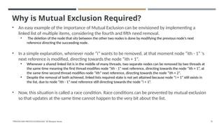 Why is Mutual Exclusion Required?
• An easy example of the importance of Mutual Exclusion can be envisioned by implementing a
linked list of multiple items, considering the fourth and fifth need removal.
• The deletion of the node that sits between the other two nodes is done by modifying the previous node’s next
reference directing the succeeding node.
• In a simple explanation, whenever node “i” wants to be removed, at that moment node “ith - 1” 's
next reference is modified, directing towards the node “ith + 1”.
• Whenever a shared linked list is in the middle of many threads, two separate nodes can be removed by two threads at
the same time meaning the first thread modifies node “ith - 1” next reference, directing towards the node “ith + 1”, at
the same time second thread modifies node “ith” next reference, directing towards the node “ith + 2”.
• Despite the removal of both achieved, linked lists required state is not yet attained because node “i + 1” still exists in
the list, due to node “ith - 1” next reference still directing towards the node “i + 1”.
• Now, this situation is called a race condition. Race conditions can be prevented by mutual exclusion
so that updates at the same time cannot happen to the very bit about the list.
"PROCESS AND PROCESS SCHEDULING" BY Bhargavi Varala 72
 