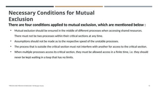 Necessary Conditions for Mutual
Exclusion
There are four conditions applied to mutual exclusion, which are mentioned below :
• Mutual exclusion should be ensured in the middle of different processes when accessing shared resources.
There must not be two processes within their critical sections at any time.
• Assumptions should not be made as to the respective speed of the unstable processes.
• The process that is outside the critical section must not interfere with another for access to the critical section.
• When multiple processes access its critical section, they must be allowed access in a finite time, i.e. they should
never be kept waiting in a loop that has no limits.
"PROCESS AND PROCESS SCHEDULING" BY Bhargavi Varala 73
 