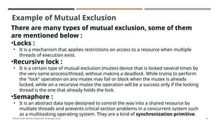 Example of Mutual Exclusion
There are many types of mutual exclusion, some of them
are mentioned below :
•Locks :
• It is a mechanism that applies restrictions on access to a resource when multiple
threads of execution exist.
•Recursive lock :
• It is a certain type of mutual exclusion (mutex) device that is locked several times by
the very same process/thread, without making a deadlock. While trying to perform
the "lock" operation on any mutex may fail or block when the mutex is already
locked, while on a recursive mutex the operation will be a success only if the locking
thread is the one that already holds the lock.
•Semaphore :
• It is an abstract data type designed to control the way into a shared resource by
multiple threads and prevents critical section problems in a concurrent system such
as a multitasking operating system. They are a kind of synchronization primitive.
"PROCESS AND PROCESS SCHEDULING" BY Bhargavi Varala 74
 