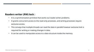 Readers writer (RW) lock :
• It is a synchronization primitive that works out reader-writer problems.
• It grants concurrent access to the read-only processes, and writing processes require
exclusive access.
• This conveys that multiple threads can read the data in parallel however exclusive lock is
required for writing or making changes in data.
• It can be used to manipulate access to a data structure inside the memory
"PROCESS AND PROCESS SCHEDULING" BY Bhargavi Varala 75
 