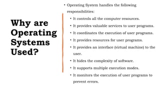 Why are
Operating
Systems
Used?
• Operating System handles the following
responsibilities:
• It controls all the computer resources.
• It provides valuable services to user programs.
• It coordinates the execution of user programs.
• It provides resources for user programs.
• It provides an interface (virtual machine) to the
user.
• It hides the complexity of software.
• It supports multiple execution modes.
• It monitors the execution of user programs to
prevent errors.
 