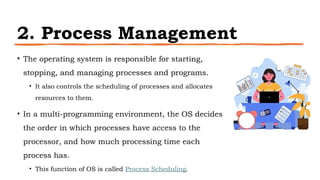 2. Process Management
• The operating system is responsible for starting,
stopping, and managing processes and programs.
• It also controls the scheduling of processes and allocates
resources to them.
• In a multi-programming environment, the OS decides
the order in which processes have access to the
processor, and how much processing time each
process has.
• This function of OS is called Process Scheduling.
 
