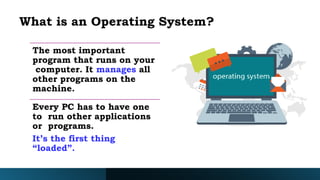 What is an Operating System?
The most important
program that runs on your
computer. It manages all
other programs on the
machine.
Every PC has to have one
to run other applications
or programs.
It’s the first thing
“loaded”.
 