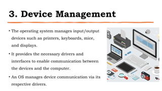 3. Device Management
• The operating system manages input/output
devices such as printers, keyboards, mice,
and displays.
• It provides the necessary drivers and
interfaces to enable communication between
the devices and the computer.
• An OS manages device communication via its
respective drivers.
 
