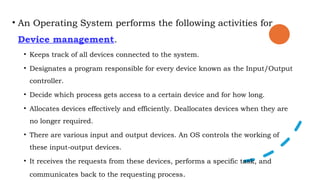 • An Operating System performs the following activities for
Device management.
• Keeps track of all devices connected to the system.
• Designates a program responsible for every device known as the Input/Output
controller.
• Decide which process gets access to a certain device and for how long.
• Allocates devices effectively and efficiently. Deallocates devices when they are
no longer required.
• There are various input and output devices. An OS controls the working of
these input-output devices.
• It receives the requests from these devices, performs a specific task, and
communicates back to the requesting process.
 