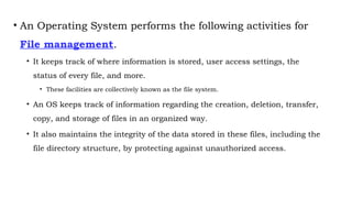 • An Operating System performs the following activities for
File management.
• It keeps track of where information is stored, user access settings, the
status of every file, and more.
• These facilities are collectively known as the file system.
• An OS keeps track of information regarding the creation, deletion, transfer,
copy, and storage of files in an organized way.
• It also maintains the integrity of the data stored in these files, including the
file directory structure, by protecting against unauthorized access.
 