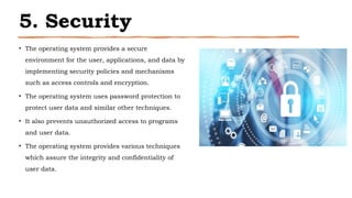 5. Security
• The operating system provides a secure
environment for the user, applications, and data by
implementing security policies and mechanisms
such as access controls and encryption.
• The operating system uses password protection to
protect user data and similar other techniques.
• It also prevents unauthorized access to programs
and user data.
• The operating system provides various techniques
which assure the integrity and confidentiality of
user data.
 