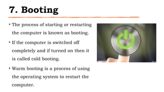 7. Booting
• The process of starting or restarting
the computer is known as booting.
• If the computer is switched off
completely and if turned on then it
is called cold booting.
• Warm booting is a process of using
the operating system to restart the
computer.
 