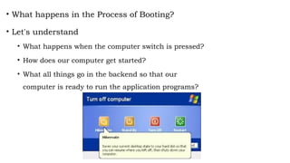 • What happens in the Process of Booting?
• Let's understand
• What happens when the computer switch is pressed?
• How does our computer get started?
• What all things go in the backend so that our
computer is ready to run the application programs?
 