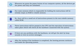Whenever we press the power button of our computer system, all the devices get
the power and they are initialized.
Our main memory which is responsible for holding the instructions will be
initially empty as RAM is volatile memory.
So, there will be a small set of instructions present in the non-volatile memory
called ROM.
These instructions will be passed to the CPU and the execution of instructions
takes place which will check all the hardware connected with the system.
If there are any problems with the hardware, we will get the alert by beep
sounds or even on-screen messages.
After the testing of the hardware is completed, the booting process continues
and loads the operating system.
 