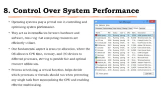 8. Control Over System Performance
• Operating systems play a pivotal role in controlling and
optimizing system performance.
• They act as intermediaries between hardware and
software, ensuring that computing resources are
efficiently utilized.
• One fundamental aspect is resource allocation, where the
OS allocates CPU time, memory, and I/O devices to
different processes, striving to provide fair and optimal
resource utilization.
• Process scheduling, a critical function, helps decide
which processes or threads should run when preventing
any single task from monopolizing the CPU and enabling
effective multitasking.
 