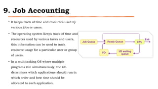 9. Job Accounting
• It keeps track of time and resources used by
various jobs or users.
• The operating system Keeps track of time and
resources used by various tasks and users,
this information can be used to track
resource usage for a particular user or group
of users.
• In a multitasking OS where multiple
programs run simultaneously, the OS
determines which applications should run in
which order and how time should be
allocated to each application.
 
