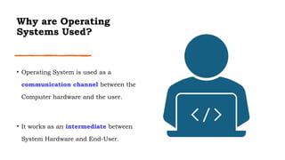 Why are Operating
Systems Used?
• Operating System is used as a
communication channel between the
Computer hardware and the user.
• It works as an intermediate between
System Hardware and End-User.
 