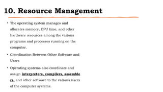 10. Resource Management
• The operating system manages and
allocates memory, CPU time, and other
hardware resources among the various
programs and processes running on the
computer.
• Coordination Between Other Software and
Users
• Operating systems also coordinate and
assign interpreters, compilers, assemble
rs, and other software to the various users
of the computer systems.
 