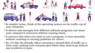 • In simpler terms, think of the operating system as the traffic cop of
your computer.
• It directs and manages how different software programs can share
your computer’s resources without causing chaos.
• It ensures that when you want to use a program, it runs smoothly
without crashing or causing problems for others.
• So, it’s like the friendly officer ensuring a smooth flow of traffic on a
busy road, making sure everyone gets where they need to go without
any accidents or jams.
 