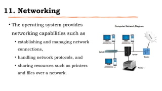 11. Networking
• The operating system provides
networking capabilities such as
• establishing and managing network
connections,
• handling network protocols, and
• sharing resources such as printers
and files over a network.
 