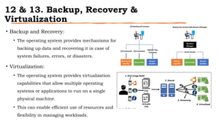 12 & 13. Backup, Recovery &
Virtualization
• Backup and Recovery:
• The operating system provides mechanisms for
backing up data and recovering it in case of
system failures, errors, or disasters.
• Virtualization:
• The operating system provides virtualization
capabilities that allow multiple operating
systems or applications to run on a single
physical machine.
• This can enable efficient use of resources and
flexibility in managing workloads.
 