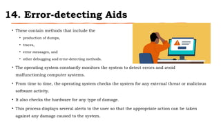 14. Error-detecting Aids
• These contain methods that include the
• production of dumps,
• traces,
• error messages, and
• other debugging and error-detecting methods.
• The operating system constantly monitors the system to detect errors and avoid
malfunctioning computer systems.
• From time to time, the operating system checks the system for any external threat or malicious
software activity.
• It also checks the hardware for any type of damage.
• This process displays several alerts to the user so that the appropriate action can be taken
against any damage caused to the system.
 