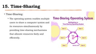 15. Time-Sharing
• Time-Sharing:
• The operating system enables multiple
users to share a computer system and
its resources simultaneously by
providing time-sharing mechanisms
that allocate resources fairly and
efficiently.
 