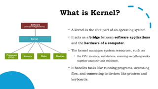 What is Kernel?
• A kernel is the core part of an operating system.
• It acts as a bridge between software applications
and the hardware of a computer.
• The kernel manages system resources, such as
• the CPU, memory, and devices, ensuring everything works
together smoothly and efficiently.
• It handles tasks like running programs, accessing
files, and connecting to devices like printers and
keyboards.
 