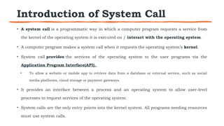 Introduction of System Call
• A system call is a programmatic way in which a computer program requests a service from
the kernel of the operating system it is executed on / interact with the operating system.
• A computer program makes a system call when it requests the operating system’s kernel.
• System call provides the services of the operating system to the user programs via the
Application Program Interface(API).
• To allow a website or mobile app to retrieve data from a database or external service, such as social
media platforms, cloud storage or payment gateways.
• It provides an interface between a process and an operating system to allow user-level
processes to request services of the operating system.
• System calls are the only entry points into the kernel system. All programs needing resources
must use system calls.
 