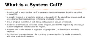 What is a System Call?
• A system call is a mechanism used by programs to request services from the operating
system (OS).
• In simpler terms, it is a way for a program to interact with the underlying system, such as
accessing hardware resources or performing privileged operations.
• A user program can interact with the operating system using a system call.
• A number of services are requested by the program, and the OS responds by launching a
number of systems calls to fulfill the request.
• A system call can be written in high-level languages like C or Pascal or in assembly
language.
• If a high-level language is used, the operating system may directly invoke system calls,
which are predefined functions.
 