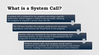 What is a System Call?
A system call is initiated by the program executing a specific
instruction, which triggers a switch to kernel mode, allowing
the program to request a service from the OS.
The OS then handles the request, performs the necessary
operations, and returns the result back to the program.
System calls are essential for the proper functioning of an
operating system, as they provide a standardized way for
programs to access system resources.
Without system calls, each program would need to
implement its methods for accessing hardware and system
services, leading to inconsistent and error-prone behavior.
 