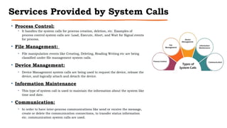 Services Provided by System Calls
• Process Control:
• It handles the system calls for process creation, deletion, etc. Examples of
process control system calls are: Load, Execute, Abort, and Wait for Signal events
for process.
• File Management:
• File manipulation events like Creating, Deleting, Reading Writing etc are being
classified under file management system calls.
• Device Management:
• Device Management system calls are being used to request the device, release the
device, and logically attach and detach the device.
• Information Maintenance
• This type of system call is used to maintain the information about the system like
time and date.
• Communication:
• In order to have inter-process communications like send or receive the message,
create or delete the communication connections, to transfer status information
etc. communication system calls are used.
 